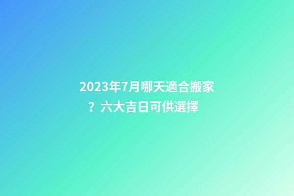 2023年7月哪天適合搬家？六大吉日可供選擇